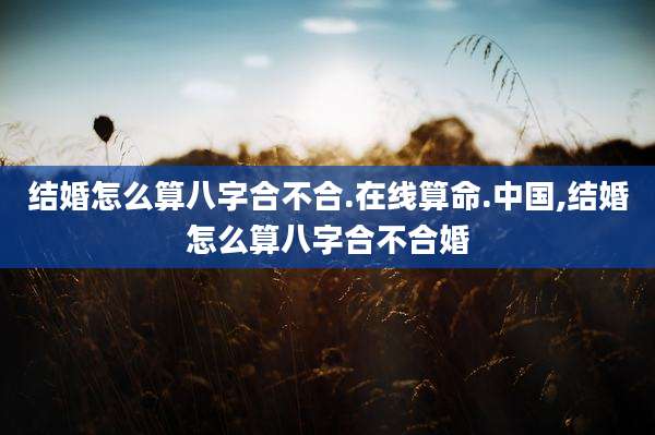 结婚怎么算八字合不合.在线算命.中国,结婚怎么算八字合不合婚
