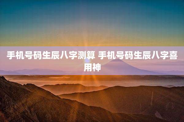 手机号码生辰八字测算 手机号码生辰八字喜用神