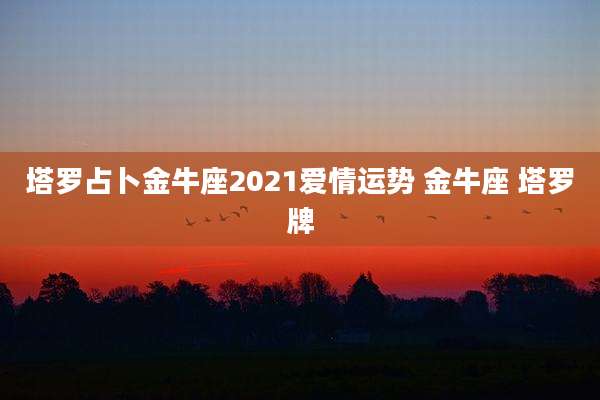 塔罗占卜金牛座2021爱情运势 金牛座 塔罗牌