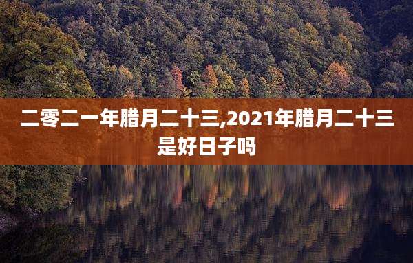 二零二一年腊月二十三,2021年腊月二十三是好日子吗