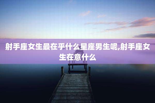 射手座女生最在乎什么星座男生呢,射手座女生在意什么