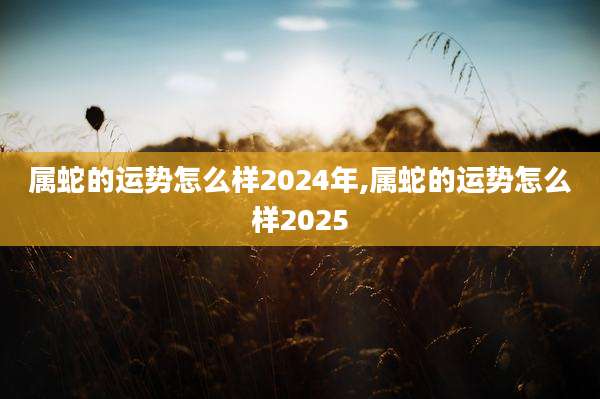 属蛇的运势怎么样2024年,属蛇的运势怎么样2025