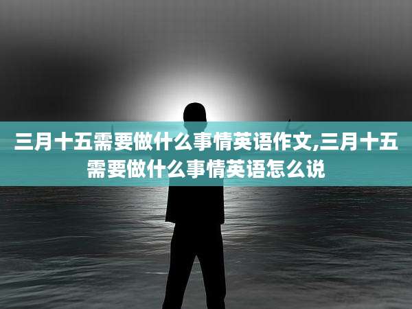 三月十五需要做什么事情英语作文,三月十五需要做什么事情英语怎么说