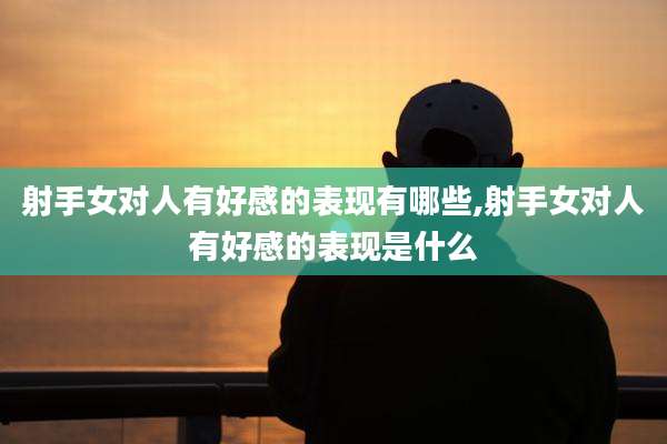 射手女对人有好感的表现有哪些,射手女对人有好感的表现是什么