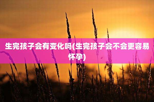 生完孩子会有变化吗(生完孩子会不会更容易怀孕)