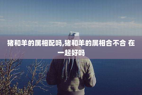 猪和羊的属相配吗,猪和羊的属相合不合 在一起好吗