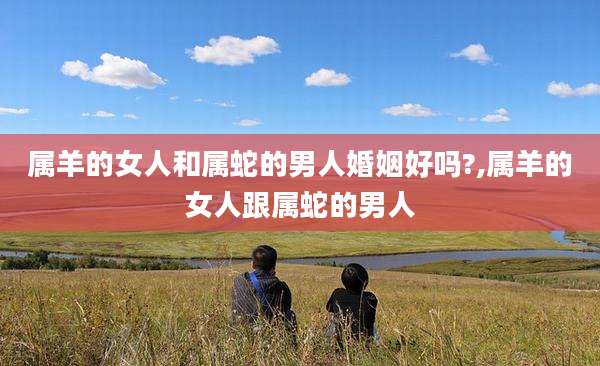属羊的女人和属蛇的男人婚姻好吗?,属羊的女人跟属蛇的男人