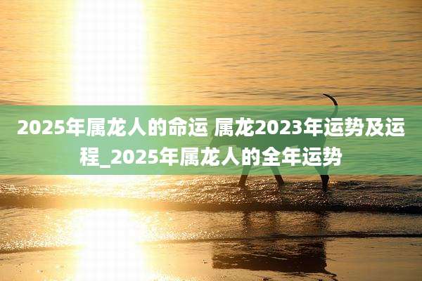 2025年属龙人的命运 属龙2023年运势及运程_2025年属龙人的全年运势