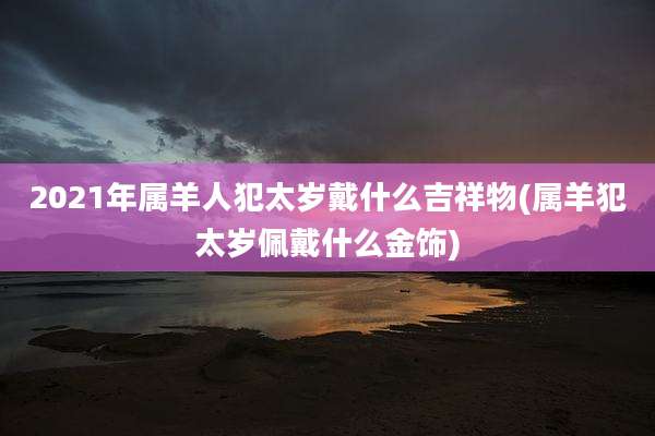 2021年属羊人犯太岁戴什么吉祥物(属羊犯太岁佩戴什么金饰)