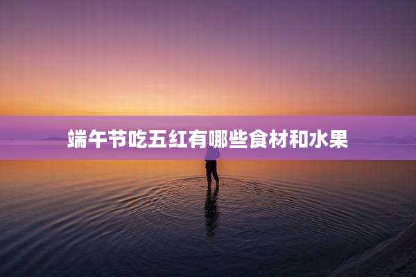 端午节吃五红有哪些食材和水果