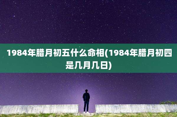 1984年腊月初五什么命相(1984年腊月初四是几月几日)