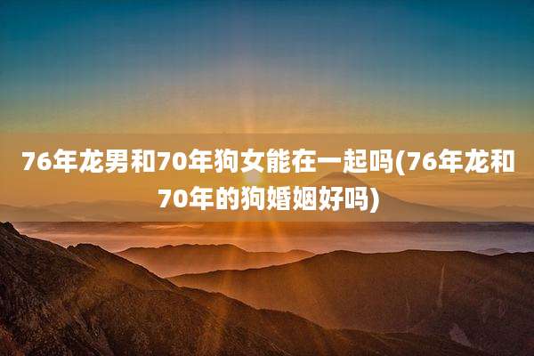 76年龙男和70年狗女能在一起吗(76年龙和70年的狗婚姻好吗)