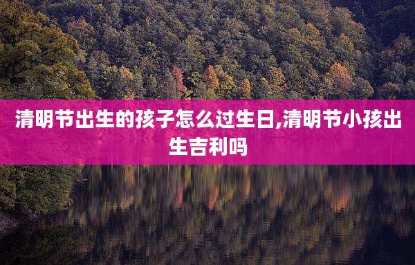 清明节出生的孩子怎么过生日,清明节小孩出生吉利吗