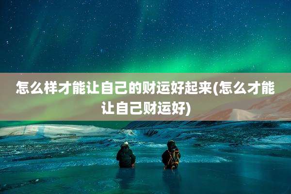 怎么样才能让自己的财运好起来(怎么才能让自己财运好)