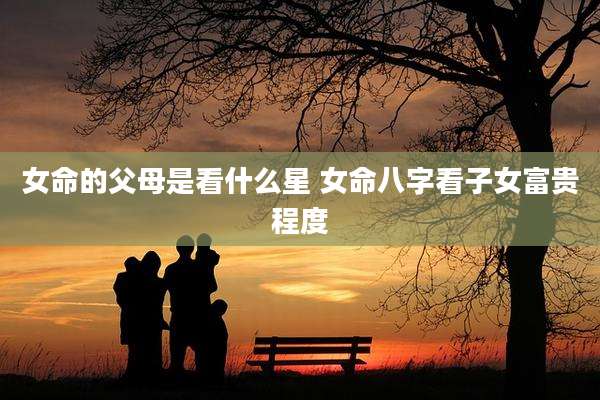 女命的父母是看什么星 女命八字看子女富贵程度