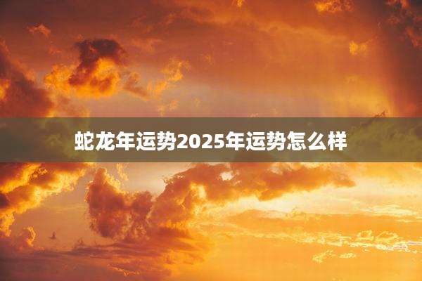 蛇龙年运势2025年运势怎么样