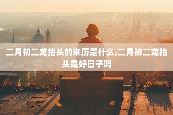 二月初二龙抬头的来历是什么,二月初二龙抬头是好日子吗