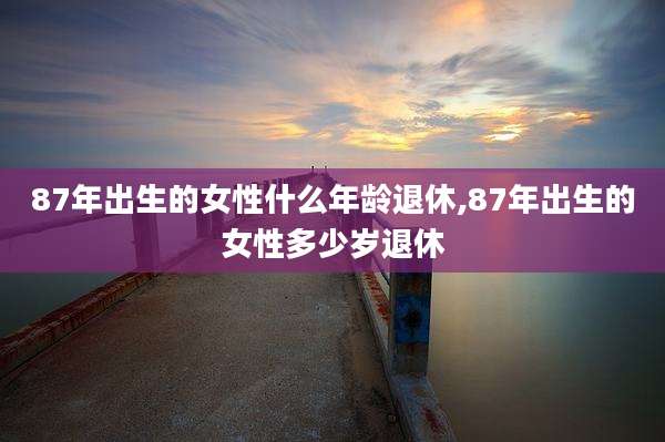 87年出生的女性什么年龄退休,87年出生的女性多少岁退休