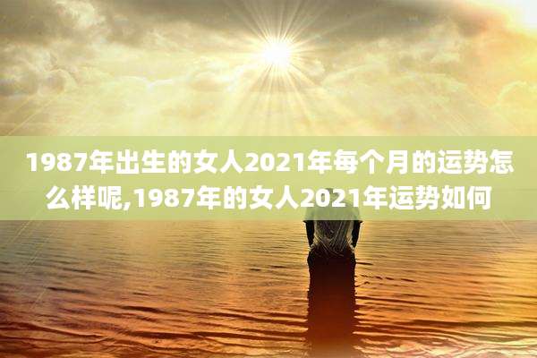 1987年出生的女人2021年每个月的运势怎么样呢,1987年的女人2021年运势如何