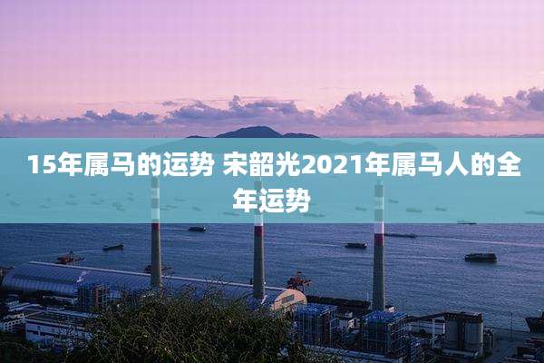 15年属马的运势 宋韶光2021年属马人的全年运势