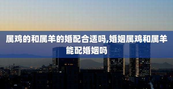 属鸡的和属羊的婚配合适吗,婚姻属鸡和属羊能配婚姻吗