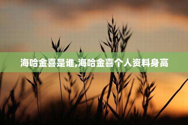 海哈金喜是谁,海哈金喜个人资料身高