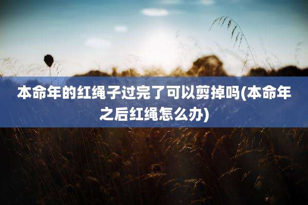 本命年的红绳子过完了可以剪掉吗(本命年之后红绳怎么办)