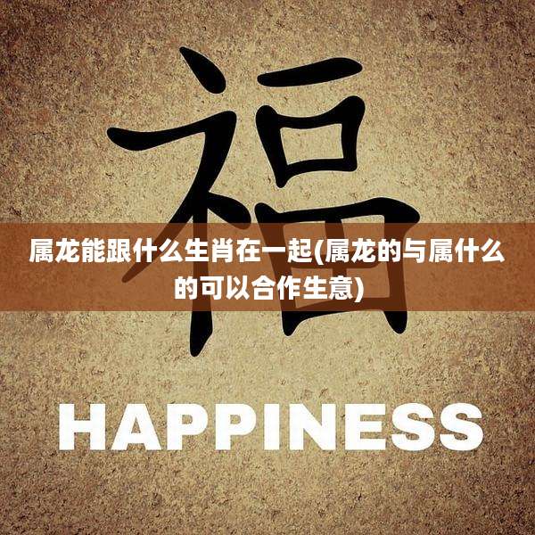属龙能跟什么生肖在一起(属龙的与属什么的可以合作生意)