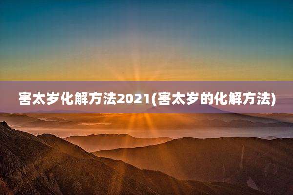 害太岁化解方法2021(害太岁的化解方法)