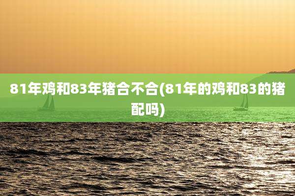 81年鸡和83年猪合不合(81年的鸡和83的猪配吗)
