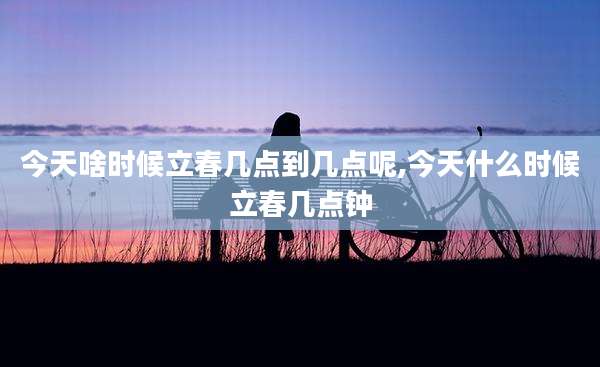 今天啥时候立春几点到几点呢,今天什么时候立春几点钟