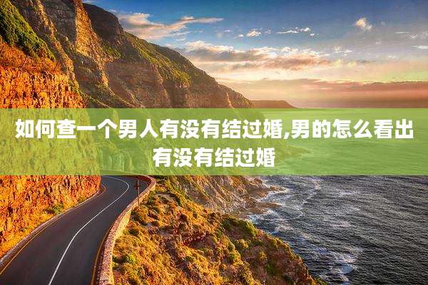 如何查一个男人有没有结过婚,男的怎么看出有没有结过婚