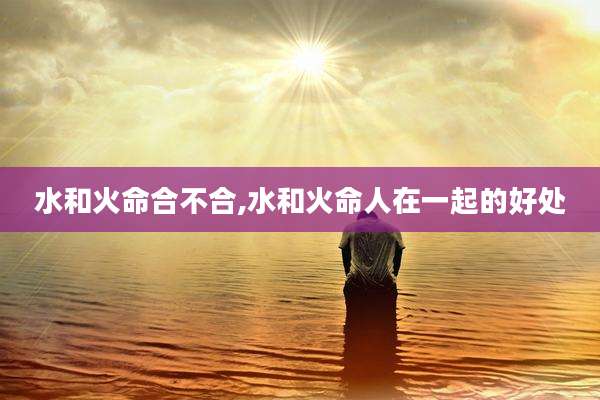 水和火命合不合,水和火命人在一起的好处