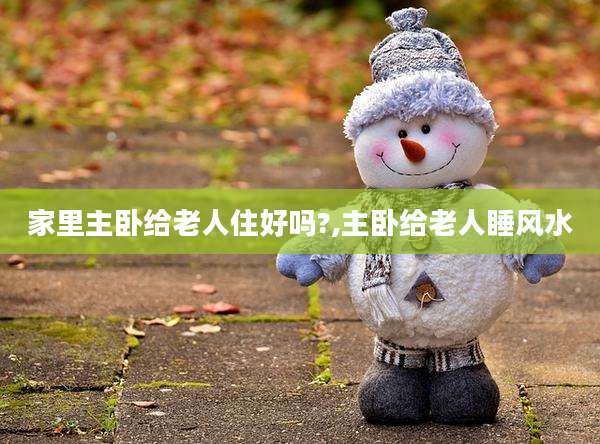 家里主卧给老人住好吗?,主卧给老人睡风水