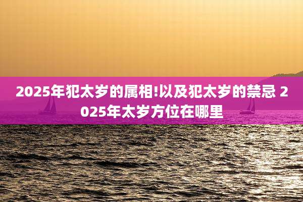 2025年犯太岁的属相!以及犯太岁的禁忌 2025年太岁方位在哪里