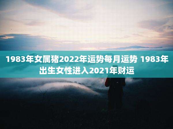 1983年女属猪2022年运势每月运势 1983年出生女性进入2021年财运