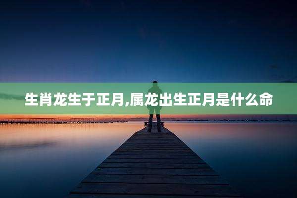 生肖龙生于正月,属龙出生正月是什么命