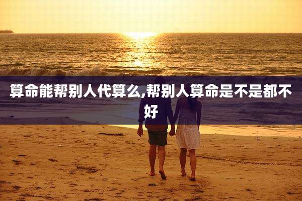 算命能帮别人代算么,帮别人算命是不是都不好