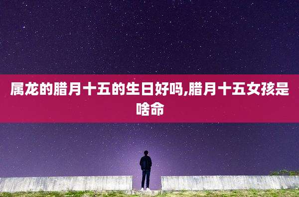 属龙的腊月十五的生日好吗,腊月十五女孩是啥命