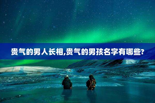 贵气的男人长相,贵气的男孩名字有哪些?