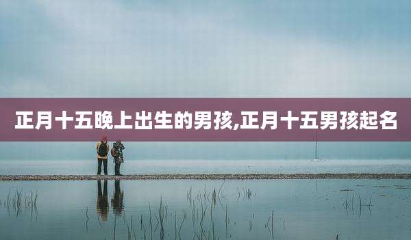 正月十五晚上出生的男孩,正月十五男孩起名