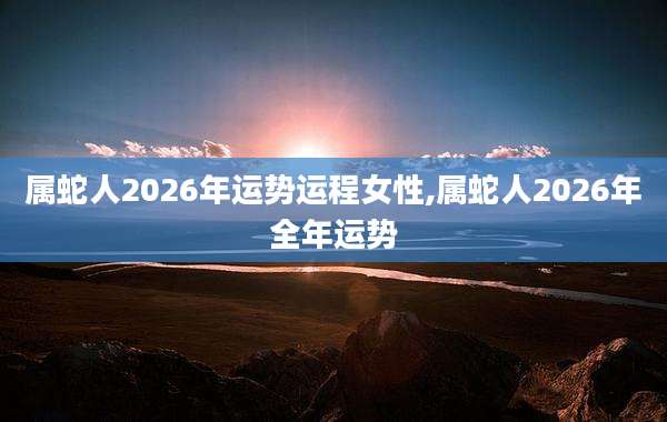 属蛇人2026年运势运程女性,属蛇人2026年全年运势
