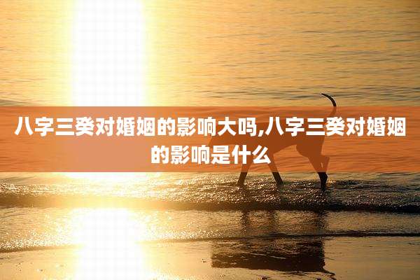 八字三癸对婚姻的影响大吗,八字三癸对婚姻的影响是什么
