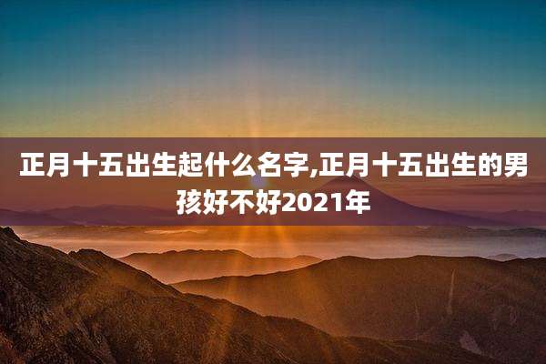 正月十五出生起什么名字,正月十五出生的男孩好不好2021年
