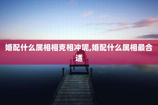 婚配什么属相相克相冲呢,婚配什么属相最合适