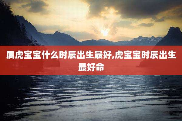 属虎宝宝什么时辰出生最好,虎宝宝时辰出生最好命