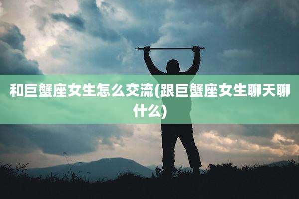 和巨蟹座女生怎么交流(跟巨蟹座女生聊天聊什么)