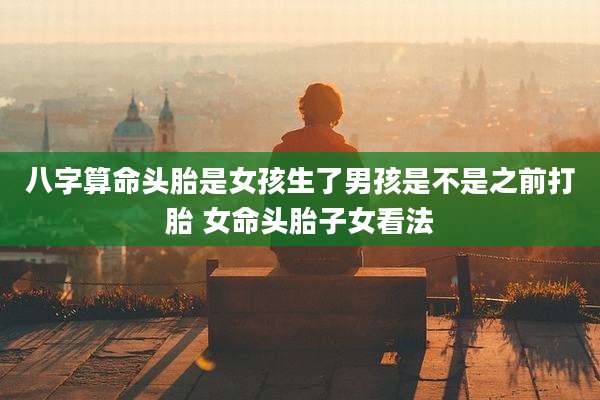 八字算命头胎是女孩生了男孩是不是之前打胎 女命头胎子女看法