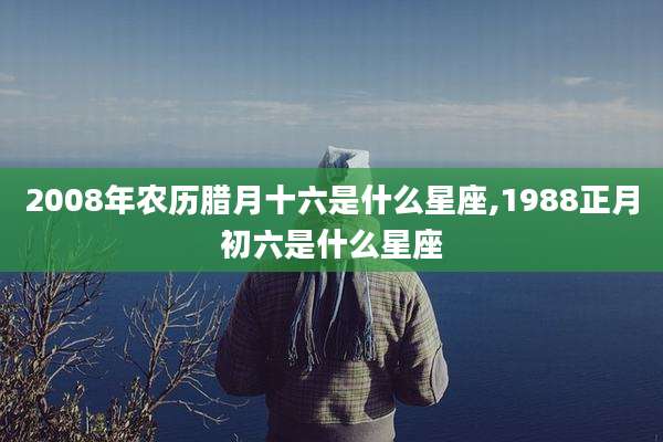 2008年农历腊月十六是什么星座,1988正月初六是什么星座