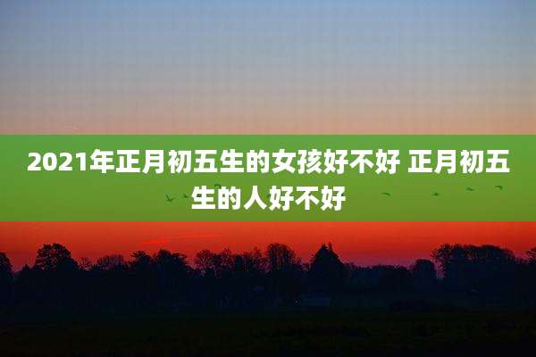 2021年正月初五生的女孩好不好 正月初五生的人好不好